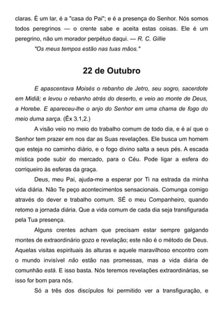 claras. É um lar, é a "casa do Pai"; e é a presença do Senhor. Nós somos
todos peregrinos — o crente sabe e aceita estas coisas. Ele é um
peregrino, não um morador perpétuo daqui. — R. C. Gillie
"Os meus tempos estão nas tuas mãos."
22 de Outubro
E apascentava Moisés o rebanho de Jetro, seu sogro, sacerdote
em Midiã; e levou o rebanho atrás do deserto, e veio ao monte de Deus,
a Horebe. E apareceu-lhe o anjo do Senhor em uma chama de fogo do
meio duma sarça. (Êx 3.1,2.)
A visão veio no meio do trabalho comum de todo dia, e é aí que o
Senhor tem prazer em nos dar as Suas revelações. Ele busca um homem
que esteja no caminho diário, e o fogo divino salta a seus pés. A escada
mística pode subir do mercado, para o Céu. Pode ligar a esfera do
corriqueiro às esferas da graça.
Deus, meu Pai, ajuda-me a esperar por Ti na estrada da minha
vida diária. Não Te peço acontecimentos sensacionais. Comunga comigo
através do dever e trabalho comum. SÉ o meu Companheiro, quando
retomo a jornada diária. Que a vida comum de cada dia seja transfigurada
pela Tua presença.
Alguns crentes acham que precisam estar sempre galgando
montes de extraordinário gozo e revelação; este não é o método de Deus.
Aquelas visitas espirituais às alturas e aquele maravilhoso encontro com
o mundo invisível não estão nas promessas, mas a vida diária de
comunhão está. E isso basta. Nós teremos revelações extraordinárias, se
isso for bom para nós.
Só a três dos discípulos foi permitido ver a transfiguração, e
 