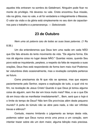 aqueles três entraram na sombra do Getsêmani. Ninguém pode ficar no
monte do privilégio. Há deveres no vale. Cristo encontrou Sua missão,
não na glória, mas no vale, e ali foi verdadeira e integralmente o Messias.
O valor da visão e da glória está simplesmente no seu dom de capacitar-
nos para o trabalho e a perseverança. — Selecionado
23 de Outubro
Nem uma só palavra caiu de todas as suas boas palavras. (1 Rs
8.56.)
Um dia entenderemos que Deus tem uma razão em cada NÃO
que Ele fala através do lento movimento da vida. "De alguma forma, Ele
nos dá alguma coisa no lugar desse NÃO." Quantas vezes, quando Seu
povo está-se inquietando, perplexo, a respeito da falta de resposta a suas
orações, Deus lhes está respondendo de forma bem mais rica! Podemos
ter vislumbres disto ocasionalmente, mas a revelação completa pertence
ao futuro.
Como precisamos da fé que não se apressa, mas que espera
pacientemente pelo Senhor, espera a explicação de tudo, a qual virá no
fim, na revelação de Jesus Cristo! Quando é que Deus já tomou alguma
coisa de alguém, sem lhe dar em troca muito mais? Mas, e se o que Ele
dá em troca não se manifestar imediatamente?... Bem, será que o hoje é
o limite do tempo de Deus? Não tem Ele províncias além deste pequeno
mundo? A porta do túmulo não se abre para nada, a não ser infinitas
trevas e silêncio?
Contudo, mesmo limitando o julgamento ao tempo desta vida,
podemos saber que Deus nunca envia uma prova a um coração, sem
intentar trazer sobre ele um dom maior, alguma bênção mais preciosa.
 
