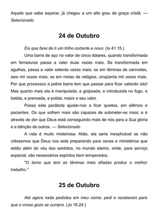 Aquele que sabe esperar, já chegou a um alto grau de graça cristã. —
Selecionado
24 de Outubro
Eis que farei de ti um trilho cortante e novo. (Is 41.15.)
Uma barra de aço no valor de cinco dólares, quando transformada
em ferraduras passa a valer duas vezes mais. Se transformada em
agulhas, passa a valer setenta vezes mais; se em lâminas de canivetes,
seis mil vezes mais; se em molas de relógios, cinqüenta mil vezes mais.
Por que processos a pobre barra tem que passar para ficar valendo isto!
Mas quanto mais ela é manipulada, e golpeada, e introduzida no fogo, e
batida, e prensada, e polida, maior o seu valor.
Possa esta parábola ajudar-nos a ficar quietos, em silêncio e
pacientes. Os que sofrem mais são capazes de submeter-se mais; e é
através de dor que Deus está conseguindo mais de nós para a Sua glória
e a bênção de outros. — Selecionado
A vida é muito misteriosa. Aliás, ela seria inexplicável se não
crêssemos que Deus nos está preparando para cenas e ministérios que
estão além do véu dos sentidos, no mundo eterno, onde, para serviço
especial, são necessários espíritos bem temperados.
"O torno que tem as lâminas mais afiadas produz o melhor
trabalho."
25 de Outubro
Até agora nada pedistes em meu nome; pedi e recebereis para
que o vosso gozo se cumpra. (Jo 16.24.)
 