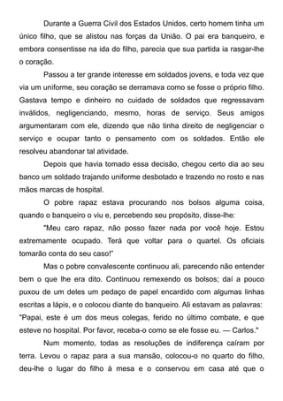 Durante a Guerra Civil dos Estados Unidos, certo homem tinha um
único filho, que se alistou nas forças da União. O pai era banqueiro, e
embora consentisse na ida do filho, parecia que sua partida ia rasgar-lhe
o coração.
Passou a ter grande interesse em soldados jovens, e toda vez que
via um uniforme, seu coração se derramava como se fosse o próprio filho.
Gastava tempo e dinheiro no cuidado de soldados que regressavam
inválidos, negligenciando, mesmo, horas de serviço. Seus amigos
argumentaram com ele, dizendo que não tinha direito de negligenciar o
serviço e ocupar tanto o pensamento com os soldados. Então ele
resolveu abandonar tal atividade.
Depois que havia tomado essa decisão, chegou certo dia ao seu
banco um soldado trajando uniforme desbotado e trazendo no rosto e nas
mãos marcas de hospital.
O pobre rapaz estava procurando nos bolsos alguma coisa,
quando o banqueiro o viu e, percebendo seu propósito, disse-lhe:
"Meu caro rapaz, não posso fazer nada por você hoje. Estou
extremamente ocupado. Terá que voltar para o quartel. Os oficiais
tomarão conta do seu caso!”
Mas o pobre convalescente continuou ali, parecendo não entender
bem o que lhe era dito. Continuou remexendo os bolsos; daí a pouco
puxou de um deles um pedaço de papel encardido com algumas linhas
escritas a lápis, e o colocou diante do banqueiro. Ali estavam as palavras:
"Papai, este é um dos meus colegas, ferido no último combate, e que
esteve no hospital. Por favor, receba-o como se ele fosse eu. — Carlos."
Num momento, todas as resoluções de indiferença caíram por
terra. Levou o rapaz para a sua mansão, colocou-o no quarto do filho,
deu-lhe o lugar do filho à mesa e o conservou em casa até que o
 