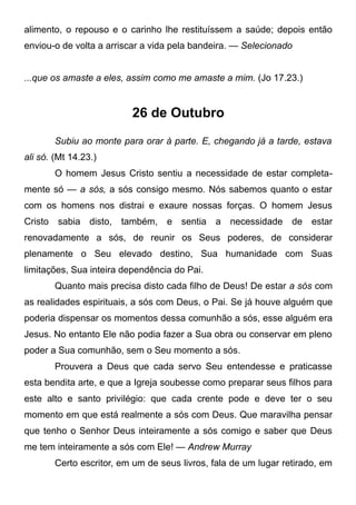 alimento, o repouso e o carinho lhe restituíssem a saúde; depois então
enviou-o de volta a arriscar a vida pela bandeira. — Selecionado
...que os amaste a eles, assim como me amaste a mim. (Jo 17.23.)
26 de Outubro
Subiu ao monte para orar à parte. E, chegando já a tarde, estava
ali só. (Mt 14.23.)
O homem Jesus Cristo sentiu a necessidade de estar completa-
mente só — a sós, a sós consigo mesmo. Nós sabemos quanto o estar
com os homens nos distrai e exaure nossas forças. O homem Jesus
Cristo sabia disto, também, e sentia a necessidade de estar
renovadamente a sós, de reunir os Seus poderes, de considerar
plenamente o Seu elevado destino, Sua humanidade com Suas
limitações, Sua inteira dependência do Pai.
Quanto mais precisa disto cada filho de Deus! De estar a sós com
as realidades espirituais, a sós com Deus, o Pai. Se já houve alguém que
poderia dispensar os momentos dessa comunhão a sós, esse alguém era
Jesus. No entanto Ele não podia fazer a Sua obra ou conservar em pleno
poder a Sua comunhão, sem o Seu momento a sós.
Prouvera a Deus que cada servo Seu entendesse e praticasse
esta bendita arte, e que a Igreja soubesse como preparar seus filhos para
este alto e santo privilégio: que cada crente pode e deve ter o seu
momento em que está realmente a sós com Deus. Que maravilha pensar
que tenho o Senhor Deus inteiramente a sós comigo e saber que Deus
me tem inteiramente a sós com Ele! — Andrew Murray
Certo escritor, em um de seus livros, fala de um lugar retirado, em
 