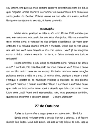 seu jardim, em que sua mãe sempre passava determinada hora do dia, a
qual ninguém jamais sonhava interromper um só momento. Era para ela o
santo jardim do Senhor. Pobres almas as que não têm esses jardins!
Busque o seu aposento secreto, é Jesus que o diz.
MEDITAÇÃO
Minha alma, pratique o estar a sós com Cristo! Está escrito que
tudo ele declarava em particular aos seus discípulos. Não se maravilhe
disto, minha alma, é verdade na sua própria experiência. Se você quer
entender a si mesma, mande embora a multidão. Deixe que se vão um a
um, até que você seja deixada a sós com Jesus... Você já se imaginou
como a única criatura restante na terra, a única restante em todo o
universo?
Nesse universo, o seu único pensamento seria: "Deus e eu! Deus
e eu!" E contudo, Ele está tão perto de você como se você fosse o único
ser — tão perto como se no espaço ilimitado nenhum outro coração
pulsasse senão o dEle e o seu. Ó minha alma, pratique o estar a sós!
Pratique o afastar-se da multidão! Pratique a quietude do seu próprio
coração! Pratique o solene estribilho: "Deus e eu! Deus e eu!" Não deixe
que nada se interponha entre você e Aquele que luta com você como
lutou com Jacó! Você será repreendida, sim, mas perdoada também,
quando se encontrar a sós com Jesus! — George Matheson
27 de Outubro
Todas as tuas ondas e vagas passaram sobre mim. (Sl 42.7.)
Esteja de pé no lugar onde o amado Senhor o colocou, e ali faça o
melhor que puder. Deus nos prova. Ele põe a vida diante de nós, face a
 