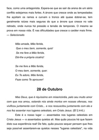 face, como uma antagonista. Espera-se que ao sair da arena de um sério
conflito estejamos mais fortes. A árvore que cresce onde as tempestades
lhe açoitam os ramos e curvam o tronco até quase dobrar-se, tem
geralmente raízes mais seguras do que a árvore que cresce no vale
retirado, onde nunca há pressão e tensão de temporais. O mesmo se
prova em nossa vida. É nas dificuldades que cresce o caráter mais firme.
— Selecionado
Mão amada, Mão ferida,
Que o meu bem, somente, quis!
Se me fere a Mão ferida,
Dói-lhe a própria cicatriz!
Se me fere a Mão ferida,
O meu bem, somente, quer.
Eu Te adoro, Mão ferida,
Faze como Te aprouver!
28 de Outubro
Mas Deus, que é riquíssimo em misericórdia, pelo seu muito amor
com que nos amou, estando nós ainda mortos em nossas ofensas, nos
vivificou juntamente com Cristo... e nos ressuscitou juntamente com ele e
nos fez assentar nos lugares celestiais, em Cristo Jesus. (Ef 2.4-6.)
Este é o nosso lugar — assentados nos lugares celestiais em
Cristo Jesus — e assentados quietos ali. Mas quão poucos há que fazem
disto sua experiência real! De fato, quão poucos sequer pensam que lhes
seja possível assentarem-se quietos nesses "lugares celestiais", na vida
 