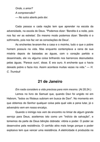 Onde, o amor?
A compreensão?
— No sulco aberto pela dor.
Cada pessoa e cada nação tem que aprender na escola da
adversidade, na escola de Deus. "Podemos dizer: 'Bendita é a noite, pois
nos faz ver as estrelas'. Do mesmo modo podemos dizer: 'Bendito é o
sofrimento, pois nos faz ver as consolações de Deus'.
As enchentes levaram-lhe a casa e o moinho, tudo o que o pobre
homem possuía na vida. Mas enquanto contemplava a cena de sua
miséria depois de baixadas as águas, com o coração partido e
desanimado, ele viu alguma coisa brilhando nos barrancos desnudados
pelas águas. 'Parece ouro', disse. E era ouro. A enchente que o havia
deixado pobre o fazia rico. Assim acontece muitas vezes na vida." — H.
C. Trumbull
21 de Janeiro
Em nada considero a vida preciosa para mim mesmo. (At 20.24.)
Lemos no livro de Samuel que, quando Davi foi ungido rei em
Hebrom, "todos os fílisteus subiram em busca de Davi". No momento em
que obtemos do Senhor qualquer coisa pela qual vale a pena lutar, já o
adversário vem em nosso encalço.
Quando o inimigo nos vem de encontro no limiar de algum grande
serviço para Deus, aceitemos isto como um "indício de salvação", e
tomemos da parte de Deus bênção dobrada: vitória e poder. O poder se
desenvolve pela resistência. O canhão atira mais longe porque o poder
explosivo tem que vencer uma resistência. A eletricidade é produzida na
 