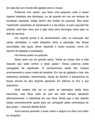 de cada dia num mundo tão agitado como o nosso.
Podemos crer, talvez, que fazer uma pequena visita a esses
lugares celestiais aos domingos, ou de quando em vez em tempos de
exultação espiritual, esteja dentro dos limites do possível. Mas estar
"realmente" assentado ali diariamente e o dia inteiro, é outro assunto! No
entanto, está bem claro que é algo tanto para domingos como para os
dias de semana.
Um espírito quieto é de extraordinário valor na execução das
várias atividades; e nada atrapalha tanto a operação das forças
escondidas, das quais, afinal, depende o nosso sucesso, como um
espírito de agitação e ansiedade.
Há imenso poder na quietude.
Disse certa vez um grande santo: 'Todas as coisas vêm à mão
daquele que sabe confiar e estar quieto." Essas palavras estão
carregadas de significado. O conhecimento deste fato mudará
enormemente o nosso modo de trabalhar. Em vez de agitação e luta, nós
estaremos sentados, interiormente, diante do Senhor, e deixaremos as
forças divinas do Seu Espírito operarem em silêncio os fins a que
aspiramos.
Você poderá não ver ou sentir as operações desta força
silenciosa, mas fique certo de que ela está sempre operando
silenciosamente, e trabalhará em seu favor. Basta que o seu espírito
esteja suficientemente quieto para ser carregado pelas correntezas do
Seu poder. —Hannah Whitall Smith
Você precisa aprender a estar calmo e seguro em Deus em todas
as situações.
 