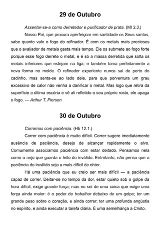 29 de Outubro
Assentar-se-a como derretedor e purificador de prata. (Ml 3.3.)
Nosso Pai, que procura aperfeiçoar em santidade os Seus santos,
sabe quanto vale o fogo do refinador. É com os metais mais preciosos
que o avaliador de metais gasta mais tempo. Ele os submete ao fogo forte
porque esse fogo derrete o metal, e é só a massa derretida que solta os
metais inferiores que estejam na liga; e também toma perfeitamente a
nova forma no molde. O refinador experiente nunca sai de perto do
cadinho, mas senta-se ao lado dele, para que porventura um grau
excessivo de calor não venha a danificar o metal. Mas logo que retira da
superfície a última escória e vê ali refletido o seu próprio rosto, ele apaga
o fogo. — Arthur T. Pierson
30 de Outubro
Corramos com paciência. (Hb 12.1.)
Correr com paciência é muito difícil. Correr sugere imediatamente
ausência de paciência, desejo de alcançar rapidamente o alvo.
Comumente associamos paciência com estar deitado. Pensamos nela
como o anjo que guarda o leito do inválido. Entretanto, não penso que a
paciência do inválido seja a mais difícil de obter.
Há uma paciência que eu creio ser mais difícil — a paciência
capaz de correr. Deitar-se no tempo da dor, estar quieto sob o golpe da
hora difícil, exige grande força; mas eu sei de uma coisa que exige uma
força ainda maior: é o poder de trabalhar debaixo de um golpe; ter um
grande peso sobre o coração, e ainda correr; ter uma profunda angústia
no espírito, e ainda executar a tarefa diária. É uma semelhança a Cristo.
 