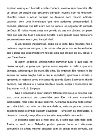 explicar, mas que o humilde crente conhece, mesmo sem entender. Ah!
os pesos de oração que gostamos carregar, mesmo sem os entender!
Quantas vezes o nosso coração se derrama sem mesmo articular
palavras, com uma intensidade que nem podemos compreender! E
contudo, sabemos que isto é um eco do trono e um segredar do coração
de Deus. É muitas vezes antes um gemido do que um cântico, um peso,
mais que um vôo. Mas é um peso bendito, e um gemido cujos meios-tons
encerram louvor e um gozo inexprimível.
É um gemido inexprimível, como diz o texto. Nós mesmos não o
podemos expressar sempre, e às vezes não podemos senão entender
que é Deus que está orando em nós por algo que precisa do Seu toque, e
que Ele entende.
E assim podemos simplesmente derramar tudo o que está no
nosso coração, o peso que oprime nosso espírito, a tristeza que nos
esmaga, sabendo que Ele ouve, Ele ama, Ele entende, Ele recebe; e Ele
separa da nossa oração tudo o que é imperfeito, ignorante e errado, e
apresenta o restante como o incenso do grande Sumo Sacerdote, diante
do trono, nas alturas; e a nossa oração é ouvida, aceita e respondida em
Seu nome. — A. B. Simpson
Não é necessário estar sempre falando com Deus e ouvindo Sua
voz, para estarmos em comunhão com Ele. Há uma comunhão
inarticulada, mais doce do que palavras. A criança pequena pode sentar-
se o dia inteiro ao lado da mãe atarefada e, embora poucas palavras
sejam trocadas e ambas estejam ocupadas — uma com os brinquedos, e
outra com o serviço — podem ambas estar em perfeita comunhão.
A pequena sabe que a mãe está ali, e sabe que está tudo bem.
Assim, o santo e o Salvador podem passar horas em silenciosa
comunhão de amor; mesmo ocupado com as coisas mais comuns, ele
 