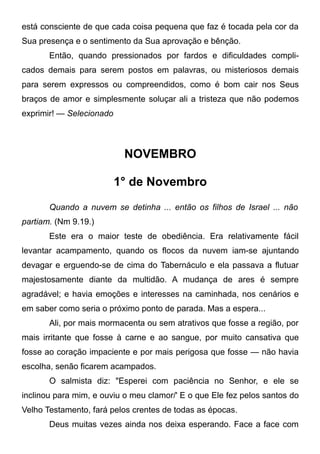 está consciente de que cada coisa pequena que faz é tocada pela cor da
Sua presença e o sentimento da Sua aprovação e bênção.
Então, quando pressionados por fardos e dificuldades compli-
cados demais para serem postos em palavras, ou misteriosos demais
para serem expressos ou compreendidos, como é bom cair nos Seus
braços de amor e simplesmente soluçar ali a tristeza que não podemos
exprimir! — Selecionado
NOVEMBRO
1° de Novembro
Quando a nuvem se detinha ... então os filhos de Israel ... não
partiam. (Nm 9.19.)
Este era o maior teste de obediência. Era relativamente fácil
levantar acampamento, quando os flocos da nuvem iam-se ajuntando
devagar e erguendo-se de cima do Tabernáculo e ela passava a flutuar
majestosamente diante da multidão. A mudança de ares é sempre
agradável; e havia emoções e interesses na caminhada, nos cenários e
em saber como seria o próximo ponto de parada. Mas a espera...
Ali, por mais mormacenta ou sem atrativos que fosse a região, por
mais irritante que fosse à carne e ao sangue, por muito cansativa que
fosse ao coração impaciente e por mais perigosa que fosse — não havia
escolha, senão ficarem acampados.
O salmista diz: "Esperei com paciência no Senhor, e ele se
inclinou para mim, e ouviu o meu clamor/' E o que Ele fez pelos santos do
Velho Testamento, fará pelos crentes de todas as épocas.
Deus muitas vezes ainda nos deixa esperando. Face a face com
 