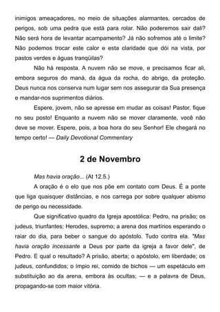 inimigos ameaçadores, no meio de situações alarmantes, cercados de
perigos, sob uma pedra que está para rolar. Não poderemos sair dali?
Não será hora de levantar acampamento? Já não sofremos até o limite?
Não podemos trocar este calor e esta claridade que dói na vista, por
pastos verdes e águas tranqüilas?
Não há resposta. A nuvem não se move, e precisamos ficar ali,
embora seguros do maná, da água da rocha, do abrigo, da proteção.
Deus nunca nos conserva num lugar sem nos assegurar da Sua presença
e mandar-nos suprimentos diários.
Espere, jovem, não se apresse em mudar as coisas! Pastor, fique
no seu posto! Enquanto a nuvem não se mover claramente, você não
deve se mover. Espere, pois, a boa hora do seu Senhor! Ele chegará no
tempo certo! — Daily Devotional Commentary
2 de Novembro
Mas havia oração... (At 12.5.)
A oração é o elo que nos põe em contato com Deus. É a ponte
que liga quaisquer distâncias, e nos carrega por sobre qualquer abismo
de perigo ou necessidade.
Que significativo quadro da Igreja apostólica: Pedro, na prisão; os
judeus, triunfantes; Herodes, supremo; a arena dos martírios esperando o
raiar do dia, para beber o sangue do apóstolo. Tudo contra ela. "Mas
havia oração incessante a Deus por parte da igreja a favor dele", de
Pedro. E qual o resultado? A prisão, aberta; o apóstolo, em liberdade; os
judeus, confundidos; o ímpio rei, comido de bichos — um espetáculo em
substituição ao da arena, embora às ocultas; — e a palavra de Deus,
propagando-se com maior vitória.
 