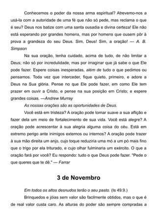 Conhecemos o poder da nossa arma espiritual? Atrevemo-nos a
usá-la com a autoridade de uma fé que não só pede, mas reclama o que
é seu? Deus nos batize com uma santa ousadia e divina certeza! Ele não
está esperando por grandes homens, mas por homens que ousem pôr à
prova a grandeza do seu Deus. Sim, Deus! Sim, a oração! — A. B.
Simpson
Na sua oração, tenha cuidado, acima de tudo, de não limitar a
Deus; não só por incredulidade, mas por imaginar que já sabe o que Ele
pode fazer. Espere coisas inesperadas, além de tudo o que pedimos ou
pensamos. Toda vez que interceder, fique quieto, primeiro, e adore a
Deus na Sua glória. Pense no que Ele pode fazer, em como Ele tem
prazer em ouvir a Cristo, e pense na sua posição em Cristo; e espere
grandes coisas. —Andrew Murray
As nossas orações são as oportunidades de Deus.
Você está em tristeza? A oração pode tornar suave a sua aflição e
fazer dela um meio de fortalecimento de sua vida. Você está alegre? A
oração pode acrescentar à sua alegria alguma coisa do céu. Está em
extremo perigo ante inimigos externos ou internos? A oração pode trazer
à sua mão direita um anjo, cujo toque reduziria uma mó a um pó mais fino
que o trigo por ela triturado, e cujo olhar fulminaria um exército. O que a
oração fará por você? Eu respondo: tudo o que Deus pode fazer. "Pede o
que queres que te dê." — Farrar
3 de Novembro
Em todos os altos desnudos terão o seu pasto. (Is 49.9.)
Brinquedos e jóias sem valor são facilmente obtidos, mas o que é
de real valor custa caro. As alturas do poder são sempre compradas a
 