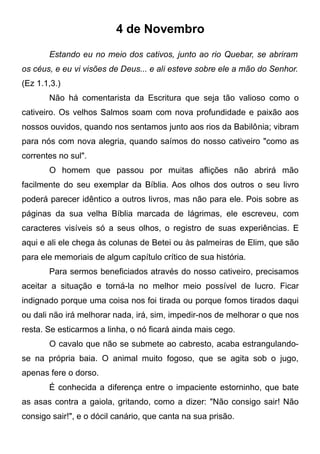 4 de Novembro
Estando eu no meio dos cativos, junto ao rio Quebar, se abriram
os céus, e eu vi visões de Deus... e ali esteve sobre ele a mão do Senhor.
(Ez 1.1,3.)
Não há comentarista da Escritura que seja tão valioso como o
cativeiro. Os velhos Salmos soam com nova profundidade e paixão aos
nossos ouvidos, quando nos sentamos junto aos rios da Babilônia; vibram
para nós com nova alegria, quando saímos do nosso cativeiro "como as
correntes no sul".
O homem que passou por muitas aflições não abrirá mão
facilmente do seu exemplar da Bíblia. Aos olhos dos outros o seu livro
poderá parecer idêntico a outros livros, mas não para ele. Pois sobre as
páginas da sua velha Bíblia marcada de lágrimas, ele escreveu, com
caracteres visíveis só a seus olhos, o registro de suas experiências. E
aqui e ali ele chega às colunas de Betei ou às palmeiras de Elim, que são
para ele memoriais de algum capítulo crítico de sua história.
Para sermos beneficiados através do nosso cativeiro, precisamos
aceitar a situação e torná-la no melhor meio possível de lucro. Ficar
indignado porque uma coisa nos foi tirada ou porque fomos tirados daqui
ou dali não irá melhorar nada, irá, sim, impedir-nos de melhorar o que nos
resta. Se esticarmos a linha, o nó ficará ainda mais cego.
O cavalo que não se submete ao cabresto, acaba estrangulando-
se na própria baia. O animal muito fogoso, que se agita sob o jugo,
apenas fere o dorso.
É conhecida a diferença entre o impaciente estorninho, que bate
as asas contra a gaiola, gritando, como a dizer: "Não consigo sair! Não
consigo sair!", e o dócil canário, que canta na sua prisão.
 