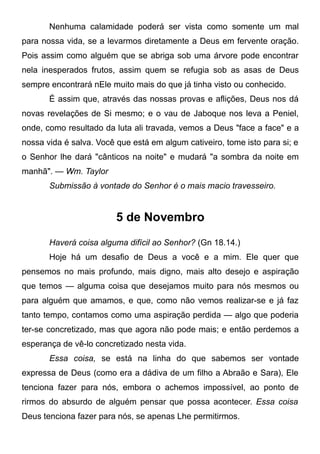 Nenhuma calamidade poderá ser vista como somente um mal
para nossa vida, se a levarmos diretamente a Deus em fervente oração.
Pois assim como alguém que se abriga sob uma árvore pode encontrar
nela inesperados frutos, assim quem se refugia sob as asas de Deus
sempre encontrará nEle muito mais do que já tinha visto ou conhecido.
É assim que, através das nossas provas e aflições, Deus nos dá
novas revelações de Si mesmo; e o vau de Jaboque nos leva a Peniel,
onde, como resultado da luta ali travada, vemos a Deus "face a face" e a
nossa vida é salva. Você que está em algum cativeiro, tome isto para si; e
o Senhor lhe dará "cânticos na noite" e mudará "a sombra da noite em
manhã". — Wm. Taylor
Submissão à vontade do Senhor é o mais macio travesseiro.
5 de Novembro
Haverá coisa alguma difícil ao Senhor? (Gn 18.14.)
Hoje há um desafio de Deus a você e a mim. Ele quer que
pensemos no mais profundo, mais digno, mais alto desejo e aspiração
que temos — alguma coisa que desejamos muito para nós mesmos ou
para alguém que amamos, e que, como não vemos realizar-se e já faz
tanto tempo, contamos como uma aspiração perdida — algo que poderia
ter-se concretizado, mas que agora não pode mais; e então perdemos a
esperança de vê-lo concretizado nesta vida.
Essa coisa, se está na linha do que sabemos ser vontade
expressa de Deus (como era a dádiva de um filho a Abraão e Sara), Ele
tenciona fazer para nós, embora o achemos impossível, ao ponto de
rirmos do absurdo de alguém pensar que possa acontecer. Essa coisa
Deus tenciona fazer para nós, se apenas Lhe permitirmos.
 
