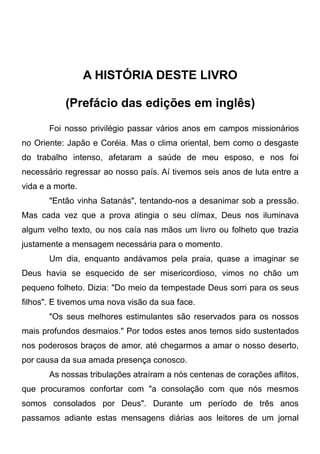 A HISTÓRIA DESTE LIVRO
(Prefácio das edições em inglês)
Foi nosso privilégio passar vários anos em campos missionários
no Oriente: Japão e Coréia. Mas o clima oriental, bem como o desgaste
do trabalho intenso, afetaram a saúde de meu esposo, e nos foi
necessário regressar ao nosso país. Aí tivemos seis anos de luta entre a
vida e a morte.
"Então vinha Satanás", tentando-nos a desanimar sob a pressão.
Mas cada vez que a prova atingia o seu clímax, Deus nos iluminava
algum velho texto, ou nos caía nas mãos um livro ou folheto que trazia
justamente a mensagem necessária para o momento.
Um dia, enquanto andávamos pela praia, quase a imaginar se
Deus havia se esquecido de ser misericordioso, vimos no chão um
pequeno folheto. Dizia: "Do meio da tempestade Deus sorri para os seus
filhos". E tivemos uma nova visão da sua face.
"Os seus melhores estimulantes são reservados para os nossos
mais profundos desmaios." Por todos estes anos temos sido sustentados
nos poderosos braços de amor, até chegarmos a amar o nosso deserto,
por causa da sua amada presença conosco.
As nossas tribulações atraíram a nós centenas de corações aflitos,
que procuramos confortar com "a consolação com que nós mesmos
somos consolados por Deus". Durante um período de três anos
passamos adiante estas mensagens diárias aos leitores de um jornal
 