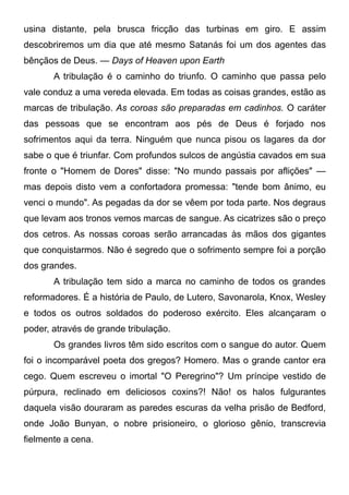 usina distante, pela brusca fricção das turbinas em giro. E assim
descobriremos um dia que até mesmo Satanás foi um dos agentes das
bênçãos de Deus. — Days of Heaven upon Earth
A tribulação é o caminho do triunfo. O caminho que passa pelo
vale conduz a uma vereda elevada. Em todas as coisas grandes, estão as
marcas de tribulação. As coroas são preparadas em cadinhos. O caráter
das pessoas que se encontram aos pés de Deus é forjado nos
sofrimentos aqui da terra. Ninguém que nunca pisou os lagares da dor
sabe o que é triunfar. Com profundos sulcos de angústia cavados em sua
fronte o "Homem de Dores" disse: "No mundo passais por aflições" —
mas depois disto vem a confortadora promessa: "tende bom ânimo, eu
venci o mundo". As pegadas da dor se vêem por toda parte. Nos degraus
que levam aos tronos vemos marcas de sangue. As cicatrizes são o preço
dos cetros. As nossas coroas serão arrancadas às mãos dos gigantes
que conquistarmos. Não é segredo que o sofrimento sempre foi a porção
dos grandes.
A tribulação tem sido a marca no caminho de todos os grandes
reformadores. É a história de Paulo, de Lutero, Savonarola, Knox, Wesley
e todos os outros soldados do poderoso exército. Eles alcançaram o
poder, através de grande tribulação.
Os grandes livros têm sido escritos com o sangue do autor. Quem
foi o incomparável poeta dos gregos? Homero. Mas o grande cantor era
cego. Quem escreveu o imortal "O Peregrino"? Um príncipe vestido de
púrpura, reclinado em deliciosos coxins?! Não! os halos fulgurantes
daquela visão douraram as paredes escuras da velha prisão de Bedford,
onde João Bunyan, o nobre prisioneiro, o glorioso gênio, transcrevia
fielmente a cena.
 