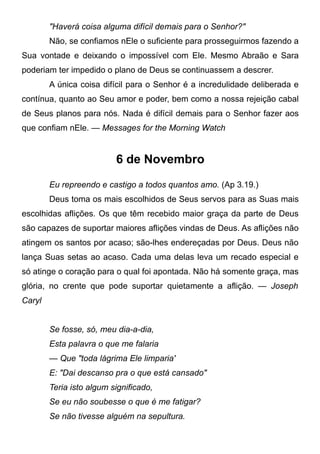 "Haverá coisa alguma difícil demais para o Senhor?"
Não, se confiamos nEle o suficiente para prosseguirmos fazendo a
Sua vontade e deixando o impossível com Ele. Mesmo Abraão e Sara
poderiam ter impedido o plano de Deus se continuassem a descrer.
A única coisa difícil para o Senhor é a incredulidade deliberada e
contínua, quanto ao Seu amor e poder, bem como a nossa rejeição cabal
de Seus planos para nós. Nada é difícil demais para o Senhor fazer aos
que confiam nEle. — Messages for the Morning Watch
6 de Novembro
Eu repreendo e castigo a todos quantos amo. (Ap 3.19.)
Deus toma os mais escolhidos de Seus servos para as Suas mais
escolhidas aflições. Os que têm recebido maior graça da parte de Deus
são capazes de suportar maiores aflições vindas de Deus. As aflições não
atingem os santos por acaso; são-lhes endereçadas por Deus. Deus não
lança Suas setas ao acaso. Cada uma delas leva um recado especial e
só atinge o coração para o qual foi apontada. Não há somente graça, mas
glória, no crente que pode suportar quietamente a aflição. — Joseph
Caryl
Se fosse, só, meu dia-a-dia,
Esta palavra o que me falaria
— Que "toda lágrima Ele limparia'
E: "Dai descanso pra o que está cansado"
Teria isto algum significado,
Se eu não soubesse o que é me fatigar?
Se não tivesse alguém na sepultura.
 