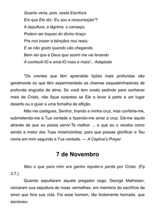 Quanto veria, pois, nesta Escritura
Em que Ele diz: 'Eu sou a ressurreição"?
A sepultura, a lágrima, o cansaço,
Podem ser toques do divino braço
Pra nos trazer a bênçãos mui reais;
E se não gosto quando vão chegando.
Bem sei que é Deus que assim me vai levando
A conhecê-lO e amá-lO mais e mais!... Adaptado
"Os crentes que têm aprendido lições mais profundas são
geralmente os que têm experimentado as chamas esquadrinhadoras de
profunda angústia de alma. Se você tem orado pedindo para conhecer
mais de Cristo, não fique surpreso se Ele o levar à parte a um lugar
deserto ou o guiar a uma fornalha de aflição.
Não me castigues, Senhor, tirando a minha cruz, mas conforta-me,
submetendo-me à Tua vontade e fazendo-me amar a cruz. Dá-me aquilo
através de que eu possa servir-Te melhor ... e que eu o receba como
sendo a maior das Tuas misericórdias; para que possas glorificar o Teu
nome em mim segundo a Tua vontade. — A Captive's Prayer
7 de Novembro
Mas o que para mim era ganho reputei-o perda por Cristo. (Fp
3.7.)
Quando sepultaram aquele pregador cego, George Matheson,
cercaram sua sepultura de rosas vermelhas, em memória do sacrifício de
amor que fora sua vida. Foi esse homem, tão lindamente honrado, que
escreveu:
 