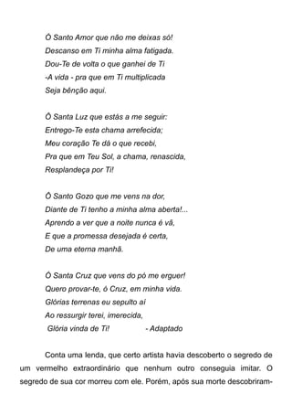 Ó Santo Amor que não me deixas só!
Descanso em Ti minha alma fatigada.
Dou-Te de volta o que ganhei de Ti
-A vida - pra que em Ti multiplicada
Seja bênção aqui.
Ô Santa Luz que estás a me seguir:
Entrego-Te esta chama arrefecida;
Meu coração Te dá o que recebi,
Pra que em Teu Sol, a chama, renascida,
Resplandeça por Ti!
Ô Santo Gozo que me vens na dor,
Diante de Ti tenho a minha alma aberta!...
Aprendo a ver que a noite nunca é vã,
E que a promessa desejada é certa,
De uma eterna manhã.
Ó Santa Cruz que vens do pó me erguer!
Quero provar-te, ó Cruz, em minha vida.
Glórias terrenas eu sepulto aí
Ao ressurgir terei, imerecida,
Glória vinda de Ti! - Adaptado
Conta uma lenda, que certo artista havia descoberto o segredo de
um vermelho extraordinário que nenhum outro conseguia imitar. O
segredo de sua cor morreu com ele. Porém, após sua morte descobriram-
 