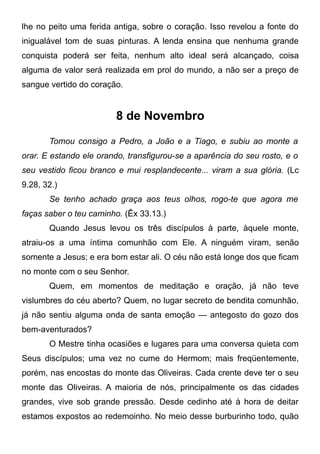 lhe no peito uma ferida antiga, sobre o coração. Isso revelou a fonte do
inigualável tom de suas pinturas. A lenda ensina que nenhuma grande
conquista poderá ser feita, nenhum alto ideal será alcançado, coisa
alguma de valor será realizada em prol do mundo, a não ser a preço de
sangue vertido do coração.
8 de Novembro
Tomou consigo a Pedro, a João e a Tiago, e subiu ao monte a
orar. E estando ele orando, transfigurou-se a aparência do seu rosto, e o
seu vestido ficou branco e mui resplandecente... viram a sua glória. (Lc
9.28, 32.)
Se tenho achado graça aos teus olhos, rogo-te que agora me
faças saber o teu caminho. (Êx 33.13.)
Quando Jesus levou os três discípulos à parte, àquele monte,
atraiu-os a uma íntima comunhão com Ele. A ninguém viram, senão
somente a Jesus; e era bom estar ali. O céu não está longe dos que ficam
no monte com o seu Senhor.
Quem, em momentos de meditação e oração, já não teve
vislumbres do céu aberto? Quem, no lugar secreto de bendita comunhão,
já não sentiu alguma onda de santa emoção — antegosto do gozo dos
bem-aventurados?
O Mestre tinha ocasiões e lugares para uma conversa quieta com
Seus discípulos; uma vez no cume do Hermom; mais freqüentemente,
porém, nas encostas do monte das Oliveiras. Cada crente deve ter o seu
monte das Oliveiras. A maioria de nós, principalmente os das cidades
grandes, vive sob grande pressão. Desde cedinho até à hora de deitar
estamos expostos ao redemoinho. No meio desse burburinho todo, quão
 