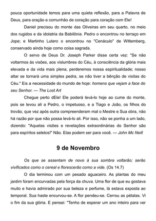 pouca oportunidade temos para uma quieta reflexão, para a Palavra de
Deus, para oração e comunhão de coração para coração com Ele!
Daniel precisou do monte das Oliveiras em seu quarto, no meio
dos rugidos e da idolatria da Babilônia. Pedro o encontrou no terraço em
Jope; e Martinho Lutero o encontrou no "Cenáculo" de Wittemberg,
conservado ainda hoje como coisa sagrada.
O servo de Deus Dr. Joseph Parker disse certa vez: "Se não
voltarmos às visões, aos vislumbres do Céu, à consciência da glória mais
elevada e da vida mais plena, perderemos nossa espiritualidade; nosso
altar se tornará uma simples pedra, se não tiver a bênção de visitas do
Céu." Eis a necessidade do mundo de hoje: homens que vejam a face do
seu Senhor. — The Lost Art
Chegue perto dEle! Ele poderá levá-lo hoje ao cume do monte,
pois se levou ali a Pedro, o impetuoso, e a Tiago e João, os filhos do
trovão, que vez após outra compreenderam mal o Mestre e Sua obra, não
há razão por que não possa levá-lo ali. Por isso, não se ponha a um lado,
dizendo: "Aquelas visões e revelações extraordinárias do Senhor são
para espíritos seletos!" Não. Elas podem ser para você. — John Mc Neill
9 de Novembro
Os que se assentam de novo à sua sombra voltarão; serão
vivificados como o cereal e florescerão como a vide. (Os 14.7)
O dia terminou com um pesado aguaceiro. As plantas do meu
jardim foram encurvadas pela força da chuva. Uma flor de que eu gostava
muito e havia admirado por sua beleza e perfume, lá estava exposta ao
temporal. Sua haste encurvou-se. A flor pendeu-se. Cerrou as pétalas. Vi
o fim da sua glória. E pensei: "Tenho de esperar um ano inteiro para ver
 