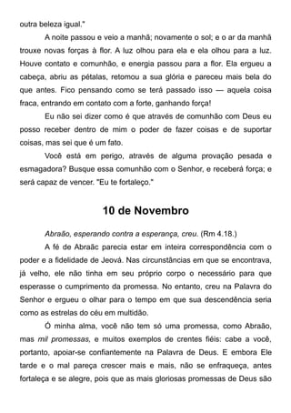 outra beleza igual."
A noite passou e veio a manhã; novamente o sol; e o ar da manhã
trouxe novas forças à flor. A luz olhou para ela e ela olhou para a luz.
Houve contato e comunhão, e energia passou para a flor. Ela ergueu a
cabeça, abriu as pétalas, retomou a sua glória e pareceu mais bela do
que antes. Fico pensando como se terá passado isso — aquela coisa
fraca, entrando em contato com a forte, ganhando força!
Eu não sei dizer como é que através de comunhão com Deus eu
posso receber dentro de mim o poder de fazer coisas e de suportar
coisas, mas sei que é um fato.
Você está em perigo, através de alguma provação pesada e
esmagadora? Busque essa comunhão com o Senhor, e receberá força; e
será capaz de vencer. "Eu te fortaleço."
10 de Novembro
Abraão, esperando contra a esperança, creu. (Rm 4.18.)
A fé de Abraãc parecia estar em inteira correspondência com o
poder e a fidelidade de Jeová. Nas circunstâncias em que se encontrava,
já velho, ele não tinha em seu próprio corpo o necessário para que
esperasse o cumprimento da promessa. No entanto, creu na Palavra do
Senhor e ergueu o olhar para o tempo em que sua descendência seria
como as estrelas do céu em multidão.
Ó minha alma, você não tem só uma promessa, como Abraão,
mas mil promessas, e muitos exemplos de crentes fiéis: cabe a você,
portanto, apoiar-se confiantemente na Palavra de Deus. E embora Ele
tarde e o mal pareça crescer mais e mais, não se enfraqueça, antes
fortaleça e se alegre, pois que as mais gloriosas promessas de Deus são
 