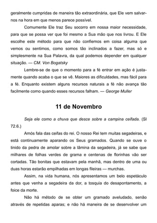 geralmente cumpridas de maneira tão extraordinária, que Ele vem salvar-
nos na hora em que menos parece possível.
Comumente Ele traz Seu socorro em nossa maior necessidade,
para que se possa ver que foi mesmo a Sua mão que nos livrou. E Ele
escolhe este método para que não confiemos em coisa alguma que
vemos ou sentimos, como somos tão inclinados a fazer, mas só e
simplesmente na Sua Palavra, da qual podemos depender em qualquer
situação. — CM. Von Bogatsky
Lembre-se de que o momento para a fé entrar em ação é justa-
mente quando acaba o que se vê. Maiores as dificuldades, mas fácil para
a fé. Enquanto existem alguns recursos naturais a fé não avança tão
facilmente como quando esses recursos falham. — George Muller
11 de Novembro
Seja ele como a chuva que desce sobre a campina ceifada. (Sl
72.6.)
Amós fala das ceifas do rei. O nosso Rei tem muitas segadeiras, e
está continuamente aparando os Seus gramados. Quando se ouve o
tinido da pedra de amolar sobre a lâmina da segadeira, já se sabe que
milhares de folhas verdes de grama e centenas de florinhas vão ser
cortadas. Tão bonitas que estavam pela manhã, mas dentro de uma ou
duas horas estarão empilhadas em longas fileiras — murchas.
Assim, na vida humana, nós apresentamos um belo espetáculo
antes que venha a segadeira da dor, a tosquia do desapontamento, a
foice da morte.
Não há método de se obter um gramado aveludado, senão
através de repetidas aparas; e não há maneira de se desenvolver um
 