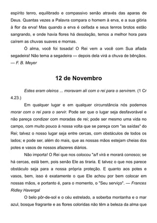 espírito tenro, equilibrado e compassivo senão através das aparas de
Deus. Quantas vezes a Palavra compara o homem à erva, e a sua glória
à flor da erva! Mas quando a erva é ceifada e seus tenros brotos estão
sangrando, e onde havia flores há desolação, temos a melhor hora para
caírem as chuvas suaves e mornas.
Ó alma, você foi tosada! O Rei vem a você com Sua afiada
segadeira! Não tema a segadeira — depois dela virá a chuva de bênçãos.
— F. B. Meyer
12 de Novembro
Estes eram oleiros ... moravam ali com o rei para o servirem. (1 Cr
4.23.)
Em qualquer lugar e em qualquer circunstância nós podemos
morar com o rei para o servir. Pode ser que o lugar seja desfavorável e
não pareça condizer com moradas de rei; pode ser mesmo uma vida no
campo, com muito pouco à nossa volta que se pareça com "as saídas" do
Rei; talvez o nosso lugar seja entre cercas, com obstáculos de todos os
lados; e pode ser, além do mais, que as nossas mãos estejam cheias dos
potes e vasos de nossos afazeres diários.
Não importa! O Rei que nos colocou "a/f virá e morará conosco; se
há cercas, está bem, pois senão Ele as tiraria. E talvez o que nos parece
obstáculo seja para a nossa própria proteção. E quanto aos potes e
vasos, bem, isso é exatamente o que Ele achou por bem colocar em
nossas mãos, e portanto é, para o momento, o "Seu serviço". — Frances
Ridley Havergal
O belo pôr-de-sol e o céu estrelado, a soberba montanha e o mar
azul, bosque fragrante e as flores coloridas não têm a beleza da alma que
 