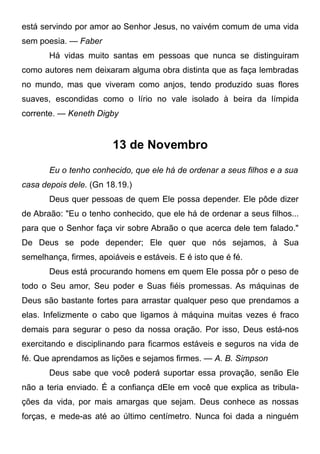 está servindo por amor ao Senhor Jesus, no vaivém comum de uma vida
sem poesia. — Faber
Há vidas muito santas em pessoas que nunca se distinguiram
como autores nem deixaram alguma obra distinta que as faça lembradas
no mundo, mas que viveram como anjos, tendo produzido suas flores
suaves, escondidas como o lírio no vale isolado à beira da límpida
corrente. — Keneth Digby
13 de Novembro
Eu o tenho conhecido, que ele há de ordenar a seus filhos e a sua
casa depois dele. (Gn 18.19.)
Deus quer pessoas de quem Ele possa depender. Ele pôde dizer
de Abraão: "Eu o tenho conhecido, que ele há de ordenar a seus filhos...
para que o Senhor faça vir sobre Abraão o que acerca dele tem falado."
De Deus se pode depender; Ele quer que nós sejamos, à Sua
semelhança, firmes, apoiáveis e estáveis. E é isto que é fé.
Deus está procurando homens em quem Ele possa pôr o peso de
todo o Seu amor, Seu poder e Suas fiéis promessas. As máquinas de
Deus são bastante fortes para arrastar qualquer peso que prendamos a
elas. Infelizmente o cabo que ligamos à máquina muitas vezes é fraco
demais para segurar o peso da nossa oração. Por isso, Deus está-nos
exercitando e disciplinando para ficarmos estáveis e seguros na vida de
fé. Que aprendamos as lições e sejamos firmes. — A. B. Simpson
Deus sabe que você poderá suportar essa provação, senão Ele
não a teria enviado. É a confiança dEle em você que explica as tribula-
ções da vida, por mais amargas que sejam. Deus conhece as nossas
forças, e mede-as até ao último centímetro. Nunca foi dada a ninguém
 