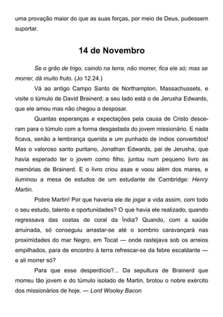 uma provação maior do que as suas forças, por meio de Deus, pudessem
suportar.
14 de Novembro
Se o grão de trigo, caindo na terra, não morrer, fica ele só; mas se
morrer, dá muito fruto. (Jo 12.24.)
Vá ao antigo Campo Santo de Northampton, Massachussets, e
visite o túmulo de David Brainerd; a seu lado está o de Jerusha Edwards,
que ele amou mas não chegou a desposar.
Quantas esperanças e expectações pela causa de Cristo desce-
ram para o túmulo com a forma desgastada do jovem missionário. E nada
ficava, senão a lembrança querida e um punhado de índios convertidos!
Mas o valoroso santo puritano, Jonathan Edwards, pai de Jerusha, que
havia esperado ter o jovem como filho, juntou num pequeno livro as
memórias de Brainerd. E o livro criou asas e voou além dos mares, e
iluminou a mesa de estudos de um estudante de Cambridge: Henry
Martin.
Pobre Martin! Por que haveria ele de jogar a vida assim, com todo
o seu estudo, talento e oportunidades? O que havia ele realizado, quando
regressava das costas de coral da Índia? Quando, com a saúde
arruinada, só conseguiu arrastar-se até o sombrio caravançará nas
proximidades do mar Negro, em Tocat — onde rastejava sob os arreios
empilhados, para de encontro à terra refrescar-se da febre escaldante —
e ali morrer só?
Para que esse desperdício?... Da sepultura de Brainerd que
morreu tão jovem e do túmulo isolado de Martin, brotou o nobre exército
dos missionários de hoje. — Lord Wooley Bacon
 