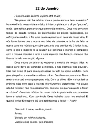 22 de Janeiro
Para um lugar deserto, à parte. (Mt 14.23.)
"Na pausa não há música, mas a pausa ajuda a fazer a musica."
Na melodia da nossa vida a música é interrompida aqui e ali por "pausas",
e nós, sem refletir, pensamos que a melodia terminou. Deus nos envia um
tempo de parada forçada, de enfermidade de planos fracassados, de
esforços frustrados, e faz uma pausa repentina no coral de nossa vida. E
nós lamentamos que a nossa voz tinha de calar-se, e tenha de faltar a
nossa parte na música que sobe constante aos ouvidos do Criador. Mas,
como é que o maestro lê a pausa? Ele continua a marcar o compasso
com a mesma precisão e toma a nota seguinte com firmeza, como se não
tivesse havido interrupção alguma.
Deus segue um plano ao escrever a música de nossas vidas. A
nossa parte deve ser aprender a melodia, e não desmaiar nas pausas".
Elas não estão ali para serem passadas por alto ou serem omitidas, nem
para atrapalhar a melodia ou alterar o tom. Se olharmos para cima, Deus
mesmo marcará o compasso para nós. Com os olhos nEle, vamos ferir a
próxima nota com toda a clareza murmurarmos tristemente: "Na pausa
não há música", não nos esqueçamos, contudo, de que "ela ajuda a fazer
a música". Comporá música da nossa vida é geralmente um processo
lento e trabalhoso. Com paciência Deus trabalha para nos ensinar! E
quanto tempo Ele espera até que aprendamos a lição! — Ruskin
Chamado à parte, pra ficar parado.
Pausa,
Silêncio em minha atividade.
Quanta coisa parada, que entendia
 
