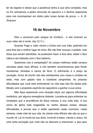 ter de esperar e deixar que a paciência tenha a sua obra completa, mas
no fim acharemos a pedra removida do sepulcro e o Senhor esperando
para nos recompensar em dobro pelo nosso tempo de prova. — A. B.
Simpson
16 de Novembro
Eles o venceram pelo sangue do Cordeiro... e não amaram as
suas vidas até à morte. (Ap 12.11.)
Quando Tiago e João vieram a Cristo com sua mãe, pedindo-Lhe
para lhes dar o melhor lugar do reino, Ele não lhes recusou o pedido, mas
disse que seriam atendidos, se pudessem fazer a Sua obra, beber o Seu
cálice e ser batizado com o Seu batismo.
Queremos nós a competição? As coisas melhores estão sempre
cercadas pelas mais difíceis, e nós também encontraremos pela frente
montanhas, florestas e carros de ferro. O sofrimento é o preço da
coroação. Arcos de triunfo não são entretecidos com rosas e cordões de
seda, mas com golpes rijos e cicatrizes sangrentas. As próprias
dificuldades que você está enfrentando na vida hoje são lhe dadas pelo
Mestre com o propósito explícito de capacitá-lo a ganhar a sua coroa.
Não fique esperando uma situação ideal, por alguma dificuldade
romântica, por alguma emergência distante. Levante-se para enfrentar as
condições que a providência de Deus colocou à sua volta hoje. A sua
coroa de glória está engastada no centro dessas coisas; dessas
dificuldades e provas que o estão apertando neste momento, nesta
semana, neste mês da sua vida. As coisas mais difíceis não são as que o
mundo vê. Lá no fundo da sua alma, invisível a todos, menos a Jesus, há
uma certa provação que você não se atreveria a mencionar, e que para
 