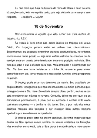 Eu não creio que haja na história do reino de Deus o caso de uma
só oração certa, feita no espírito certo, que seja deixada para sempre sem
resposta. — Theodore L. Cuyler
18 de Novembro
Bem-aventurado é aquele que não achar em mim motivo de
tropeço. (Lc 7.23.)
Às vezes é bem difícil não achar motivo de tropeço em Jesus
Cristo. Os tropeços podem estar na esfera das circunstâncias.
Suponhamos: eu esperava encontrar grandes oportunidades, no entanto,
encontro-me numa prisão — seja uma esfera estreita de convívio ou de
serviço, seja um quarto de enfermidade, seja uma posição mal-vista. Sim;
mas Ele sabe o que é melhor para mim. Meu ambiente é determinado por
Ele. Ele tem em vista fortalecer a minha fé, atrair-me para maior
comunhão com Ele, tornar maduro o meu poder. A minha alma prosperará
na prisão.
O tropeço pode estar nos domínios da mente. Sou assaltado por
perplexidades, indagações que não sei solucionar. Eu havia pensado que,
entregando-me a Ele, meu céu estaria sempre claro; porém, muitas vezes
está encoberto por névoas e nuvens. Contudo, deixe-me crer que, se as
dificuldades permanecem, é para que eu aprenda a confiar nEle ainda
com mais singeleza — a confiar e não temer. Sim, e por meio dos meus
conflitos mentais sou treinado a ser instrutor para outros homens
açoitados por semelhantes tempestades.
O tropeço pode estar na ordem espiritual. Eu tinha imaginado que
dentro do Seu aprisco nunca sentiria os ventos cortantes da tentação.
Mas é melhor como está, pois a Sua graça é magnificada; o meu caráter
 