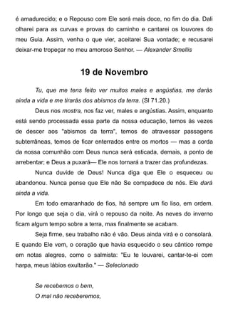 é amadurecido; e o Repouso com Ele será mais doce, no fim do dia. Dali
olharei para as curvas e provas do caminho e cantarei os louvores do
meu Guia. Assim, venha o que vier, aceitarei Sua vontade; e recusarei
deixar-me tropeçar no meu amoroso Senhor. — Alexander Smellis
19 de Novembro
Tu, que me tens feito ver muitos males e angústias, me darás
ainda a vida e me tirarás dos abismos da terra. (Sl 71.20.)
Deus nos mostra, nos faz ver, males e angústias. Assim, enquanto
está sendo processada essa parte da nossa educação, temos às vezes
de descer aos "abismos da terra", temos de atravessar passagens
subterrâneas, temos de ficar enterrados entre os mortos — mas a corda
da nossa comunhão com Deus nunca será esticada, demais, a ponto de
arrebentar; e Deus a puxará— Ele nos tornará a trazer das profundezas.
Nunca duvide de Deus! Nunca diga que Ele o esqueceu ou
abandonou. Nunca pense que Ele não Se compadece de nós. Ele dará
ainda a vida.
Em todo emaranhado de fios, há sempre um fio liso, em ordem.
Por longo que seja o dia, virá o repouso da noite. As neves do inverno
ficam algum tempo sobre a terra, mas finalmente se acabam.
Seja firme, seu trabalho não é vão. Deus ainda virá e o consolará.
E quando Ele vem, o coração que havia esquecido o seu cântico rompe
em notas alegres, como o salmista: "Eu te louvarei, cantar-te-ei com
harpa, meus lábios exultarão." — Selecionado
Se recebemos o bem,
O mal não receberemos,
 