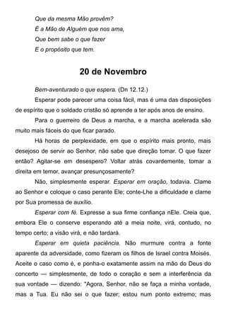 Que da mesma Mão provêm?
É a Mão de Alguém que nos ama,
Que bem sabe o que fazer
E o propósito que tem.
20 de Novembro
Bem-aventurado o que espera. (Dn 12.12.)
Esperar pode parecer uma coisa fácil, mas é uma das disposições
de espírito que o soldado cristão só aprende a ter após anos de ensino.
Para o guerreiro de Deus a marcha, e a marcha acelerada são
muito mais fáceis do que ficar parado.
Há horas de perplexidade, em que o espírito mais pronto, mais
desejoso de servir ao Senhor, não sabe que direção tomar. O que fazer
então? Agitar-se em desespero? Voltar atrás covardemente, tomar a
direita em temor, avançar presunçosamente?
Não, simplesmente esperar. Esperar em oração, todavia. Clame
ao Senhor e coloque o caso perante Ele; conte-Lhe a dificuldade e clame
por Sua promessa de auxílio.
Esperar com fé. Expresse a sua firme confiança nEle. Creia que,
embora Ele o conserve esperando até a meia noite, virá, contudo, no
tempo certo; a visão virá, e não tardará.
Esperar em quieta paciência. Não murmure contra a fonte
aparente da adversidade, como fizeram os filhos de Israel contra Moisés.
Aceite o caso como é, e ponha-o exatamente assim na mão do Deus do
concerto — simplesmente, de todo o coração e sem a interferência da
sua vontade — dizendo: "Agora, Senhor, não se faça a minha vontade,
mas a Tua. Eu não sei o que fazer; estou num ponto extremo; mas
 