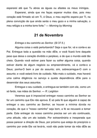 esperarei até que Tu abras as águas ou afastes os meus inimigos.
Esperarei, ainda que me faças esperar muitos dias, pois meu
coração está firmado só em Ti, ó Deus, e meu espírito espera por Ti, na
plena convicção de que ainda serás o meu gozo e a minha salvação, o
meu refúgio e a minha torre forte." — Morning by Morning
21 de Novembro
Entrega o teu caminho ao Senhor. (Sl 37.5.)
Alguma coisa o está perturbando? Seja o que for, vá e conte-o ao
Pai. Entregue toda a questão na mão dEle, e você ficará livre daquele
peso que deixa o coração dividido e perplexo, e de que o mundo está tão
cheio. Quando você estiver para fazer ou sofrer alguma coisa, quando
estiver diante de algum negócio ou empreendimento, vá e conte-o a
Deus; ponha-O bem a par do assunto; sim, sobrecarregue-O com o
assunto; e você estará livre de cuidado. Não mais o cuidado, mas haverá
uma calma diligência no serviço e quieta dependência dEle para o
desenrolar dos seus assuntos.
Entregue o seu cuidado, e entregue-se também com ele, como um
só fardo, nas mãos do Senhor. — R. Leighton
Veremos que é impossível entregar nosso caminho ao Senhor se
for um caminho que Ele não aprova. É só pela fé que alguém é capaz de
entregar o seu caminho ao Senhor; se houver a mínima dúvida no
coração, de que o "nosso caminho" seja bom, a fé se recusará a tomar
parte. Este entregar do nosso caminho precisa ser um ato continuado,
uma atitude, não um ato isolado. Por extraordinária e inesperada que
possa parecer a direção de Deus, por próximo que esteja do precipício o
caminho por onde Ele vai levá-lo, você não pode tomar da mão dEle as
 