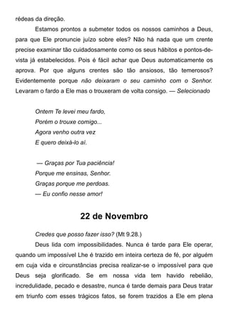 rédeas da direção.
Estamos prontos a submeter todos os nossos caminhos a Deus,
para que Ele pronuncie juízo sobre eles? Não há nada que um crente
precise examinar tão cuidadosamente como os seus hábitos e pontos-de-
vista já estabelecidos. Pois é fácil achar que Deus automaticamente os
aprova. Por que alguns crentes são tão ansiosos, tão temerosos?
Evidentemente porque não deixaram o seu caminho com o Senhor.
Levaram o fardo a Ele mas o trouxeram de volta consigo. — Selecionado
Ontem Te levei meu fardo,
Porém o trouxe comigo...
Agora venho outra vez
E quero deixá-lo aí.
— Graças por Tua paciência!
Porque me ensinas, Senhor.
Graças porque me perdoas.
— Eu confio nesse amor!
22 de Novembro
Credes que posso fazer isso? (Mt 9.28.)
Deus lida com impossibilidades. Nunca é tarde para Ele operar,
quando um impossível Lhe é trazido em inteira certeza de fé, por alguém
em cuja vida e circunstâncias precisa realizar-se o impossível para que
Deus seja glorificado. Se em nossa vida tem havido rebelião,
incredulidade, pecado e desastre, nunca é tarde demais para Deus tratar
em triunfo com esses trágicos fatos, se forem trazidos a Ele em plena
 
