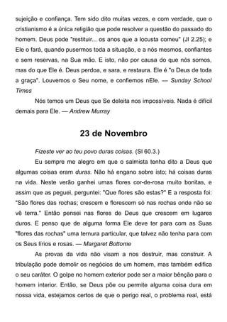 sujeição e confiança. Tem sido dito muitas vezes, e com verdade, que o
cristianismo é a única religião que pode resolver a questão do passado do
homem. Deus pode "restituir... os anos que a locusta comeu" (Jl 2.25); e
Ele o fará, quando pusermos toda a situação, e a nós mesmos, confiantes
e sem reservas, na Sua mão. E isto, não por causa do que nós somos,
mas do que Ele é. Deus perdoa, e sara, e restaura. Ele é "o Deus de toda
a graça". Louvemos o Seu nome, e confiemos nEle. — Sunday School
Times
Nós temos um Deus que Se deleita nos impossíveis. Nada é difícil
demais para Ele. — Andrew Murray
23 de Novembro
Fizeste ver ao teu povo duras coisas. (Sl 60.3.)
Eu sempre me alegro em que o salmista tenha dito a Deus que
algumas coisas eram duras. Não há engano sobre isto; há coisas duras
na vida. Neste verão ganhei umas flores cor-de-rosa muito bonitas, e
assim que as peguei, perguntei: "Que flores são estas?" E a resposta foi:
"São flores das rochas; crescem e florescem só nas rochas onde não se
vê terra." Então pensei nas flores de Deus que crescem em lugares
duros. E penso que de alguma forma Ele deve ter para com as Suas
"flores das rochas" uma ternura particular, que talvez não tenha para com
os Seus lírios e rosas. — Margaret Bottome
As provas da vida não visam a nos destruir, mas construir. A
tribulação pode demolir os negócios de um homem, mas também edifica
o seu caráter. O golpe no homem exterior pode ser a maior bênção para o
homem interior. Então, se Deus põe ou permite alguma coisa dura em
nossa vida, estejamos certos de que o perigo real, o problema real, está
 