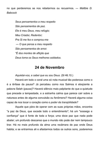 no que perderemos se nos rebelarmos ou recuarmos. — Maltbie D.
Babcock
Seus pensamentos a meu respeito
São pensamentos de paz.
Ele é meu Deus, meu refugio;
Meu Criador, Redentor;
Pra Si me fez e comprou-me
— O que pensa a meu respeito
São pensamentos de amor.
"É dos montes de aflição que
Deus toma os Seus melhores soldados.
24 de Novembro
Aquietai-vos, e sabei que eu sou Deus. (Sl 46.10.)
Haverá em todo o coral uma só nota musical tão poderosa como o
é a ênfase da pausa? Já percebeu como nos Salmos é eloqüente a
palavra Selah (pausa)? Haverá silêncio mais palpitante do que a quietude
que precede a tempestade, e a estranha calma que parece cair sobre a
natureza antes de alguma convulsão ou fenômeno? Haverá alguma coisa
capaz de nos tocar o coração como o poder da tranqüilidade?
Aquele que pára de operar com as suas próprias mãos, encontra
"a paz de Deus, que excede todo o entendimento"; há um "sossego e
confiança" que é fonte de toda a força; uma doce paz que nada pode
abalar; um profundo descanso que o mundo não pode dar nem tampouco
tirar. Há no mais profundo da alma uma recâmara de paz onde Deus
habita; e se entrarmos ali e afastarmos todos os outros sons, poderemos
 