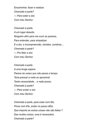 Encaminhar, fazer e realizar.
Chamado à parte?
— Para estar a sós
Com meu Senhor.
Chamado à parte.
A um lugar deserto.
Ninguém afim para me ouvir as queixas,
Para entender, para simpatizar.
E a dor, a incompreensão, dúvidas, sombras,...
Chamado à parte?
— Pra falar a sós
Com meu Senhor.
Chamado à parte.
A uma longa espera.
Parece às vezes que não passa o tempo.
Teria pressa! a noite se aproxima!
Tanta necessidade... e nada posso.
Chamado à parte?
— Para andar a sós
Com meu Senhor.
Chamado à parte, para estar com Ele,
Privar com Ele, andar no passo dEle.
Que importa se outras coisas não são feitas ?
Das muitas coisas, uma é necessária.
Chamado à parte?
 