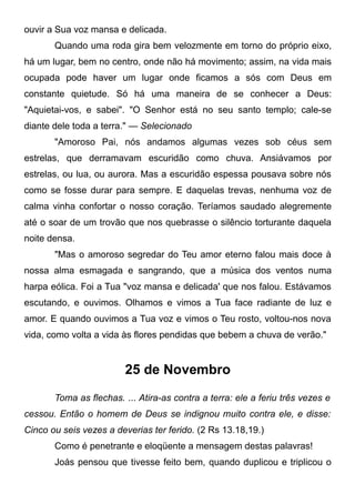 ouvir a Sua voz mansa e delicada.
Quando uma roda gira bem velozmente em torno do próprio eixo,
há um lugar, bem no centro, onde não há movimento; assim, na vida mais
ocupada pode haver um lugar onde ficamos a sós com Deus em
constante quietude. Só há uma maneira de se conhecer a Deus:
"Aquietai-vos, e sabei". "O Senhor está no seu santo templo; cale-se
diante dele toda a terra." — Selecionado
"Amoroso Pai, nós andamos algumas vezes sob céus sem
estrelas, que derramavam escuridão como chuva. Ansiávamos por
estrelas, ou lua, ou aurora. Mas a escuridão espessa pousava sobre nós
como se fosse durar para sempre. E daquelas trevas, nenhuma voz de
calma vinha confortar o nosso coração. Teríamos saudado alegremente
até o soar de um trovão que nos quebrasse o silêncio torturante daquela
noite densa.
"Mas o amoroso segredar do Teu amor eterno falou mais doce à
nossa alma esmagada e sangrando, que a música dos ventos numa
harpa eólica. Foi a Tua "voz mansa e delicada' que nos falou. Estávamos
escutando, e ouvimos. Olhamos e vimos a Tua face radiante de luz e
amor. E quando ouvimos a Tua voz e vimos o Teu rosto, voltou-nos nova
vida, como volta a vida às flores pendidas que bebem a chuva de verão."
25 de Novembro
Toma as flechas. ... Atira-as contra a terra: ele a feriu três vezes e
cessou. Então o homem de Deus se indignou muito contra ele, e disse:
Cinco ou seis vezes a deverias ter ferido. (2 Rs 13.18,19.)
Como é penetrante e eloqüente a mensagem destas palavras!
Joás pensou que tivesse feito bem, quando duplicou e triplicou o
 