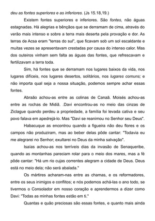 deu as fontes superiores e as inferiores. (Js 15.18,19.)
Existem fontes superiores e inferiores. São fontes, não águas
estagnadas. Há alegrias e bênçãos que se derramam de cima, através do
verão mais intenso e sobre a terra mais deserta pela provação e dor. As
terras de Acsa eram "terras do sul", que ficavam sob um sol escaldante e
muitas vezes se apresentavam crestadas por causa do intenso calor. Mas
dos outeiros vinham sem falta as águas das fontes, que refrescavam e
fertilizavam a terra toda.
Sim, há fontes que se derramam nos lugares baixos da vida, nos
lugares difíceis, nos lugares desertos, solitários, nos lugares comuns; e
não importa qual seja a nossa situação, podemos sempre achar essas
fontes.
Abraão achou-as entre as colinas de Canaã. Moisés achou-as
entre as rochas de Midiã. .Davi encontrou-as no meio das cinzas de
Ziclague quando perdeu a propriedade, a família foi levada cativa e seu
povo falava em apedrejá-lo. Mas "Davi se reanimou no Senhor seu Deus".
Habacuque as encontrou quando a figueira não deu flores e os
campos não produziram, mas ao beber delas pôde cantar: "Todavia eu
me alegrarei no Senhor; exultarei no Deus da minha salvação".
Isaías achou-as nos terríveis dias da invasão de Senaqueribe,
quando as montanhas pareciam rolar para o meio dos mares, mas a fé
pôde cantar: "Há um rio cujas correntes alegram a cidade de Deus. Deus
está no meio dela; não será abalada."
Os mártires acharam-nas entre as chamas, e os reformadores,
entre os seus inimigos e conflitos; e nós podemos achá-las o ano todo, se
tivermos o Consolador em nosso coração e aprendermos a dizer como
Davi: "Todas as minhas fontes estão em ti."
Quantas e quão preciosas são essas fontes, e quanto mais ainda
 