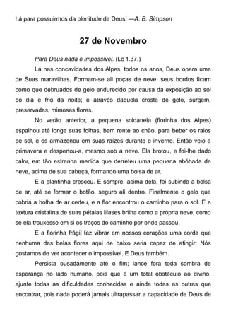 há para possuirmos da plenitude de Deus! —A. B. Simpson
27 de Novembro
Para Deus nada é impossível. (Lc 1.37.)
Lá nas concavidades dos Alpes, todos os anos, Deus opera uma
de Suas maravilhas. Formam-se ali poças de neve; seus bordos ficam
como que debruados de gelo endurecido por causa da exposição ao sol
do dia e frio da noite; e através daquela crosta de gelo, surgem,
preservadas, mimosas flores.
No verão anterior, a pequena soldanela (florinha dos Alpes)
espalhou até longe suas folhas, bem rente ao chão, para beber os raios
de sol, e os armazenou em suas raízes durante o inverno. Então veio a
primavera e despertou-a, mesmo sob a neve. Ela brotou, e foi-lhe dado
calor, em tão estranha medida que derreteu uma pequena abóbada de
neve, acima de sua cabeça, formando uma bolsa de ar.
E a plantinha cresceu. E sempre, acima dela, foi subindo a bolsa
de ar, até se formar o botão, seguro ali dentro. Finalmente o gelo que
cobria a bolha de ar cedeu, e a flor encontrou o caminho para o sol. E a
textura cristalina de suas pétalas lilases brilha como a própria neve, como
se ela trouxesse em si os traços do caminho por onde passou.
E a florinha frágil faz vibrar em nossos corações uma corda que
nenhuma das belas flores aqui de baixo seria capaz de atingir: Nós
gostamos de ver acontecer o impossível. E Deus também.
Persista ousadamente até o fim; lance fora toda sombra de
esperança no lado humano, pois que é um total obstáculo ao divino;
ajunte todas as dificuldades conhecidas e ainda todas as outras que
encontrar, pois nada poderá jamais ultrapassar a capacidade de Deus de
 