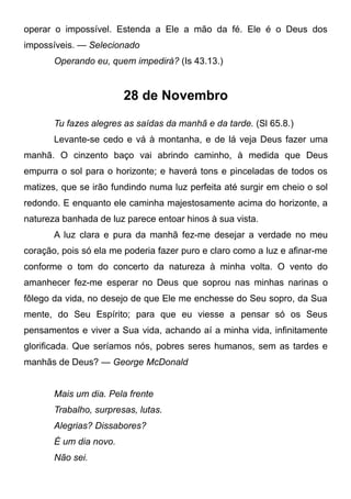 operar o impossível. Estenda a Ele a mão da fé. Ele é o Deus dos
impossíveis. — Selecionado
Operando eu, quem impedirá? (Is 43.13.)
28 de Novembro
Tu fazes alegres as saídas da manhã e da tarde. (Sl 65.8.)
Levante-se cedo e vá à montanha, e de lá veja Deus fazer uma
manhã. O cinzento baço vai abrindo caminho, à medida que Deus
empurra o sol para o horizonte; e haverá tons e pinceladas de todos os
matizes, que se irão fundindo numa luz perfeita até surgir em cheio o sol
redondo. E enquanto ele caminha majestosamente acima do horizonte, a
natureza banhada de luz parece entoar hinos à sua vista.
A luz clara e pura da manhã fez-me desejar a verdade no meu
coração, pois só ela me poderia fazer puro e claro como a luz e afinar-me
conforme o tom do concerto da natureza à minha volta. O vento do
amanhecer fez-me esperar no Deus que soprou nas minhas narinas o
fôlego da vida, no desejo de que Ele me enchesse do Seu sopro, da Sua
mente, do Seu Espírito; para que eu viesse a pensar só os Seus
pensamentos e viver a Sua vida, achando aí a minha vida, infinitamente
glorificada. Que seríamos nós, pobres seres humanos, sem as tardes e
manhãs de Deus? — George McDonald
Mais um dia. Pela frente
Trabalho, surpresas, lutas.
Alegrias? Dissabores?
É um dia novo.
Não sei.
 