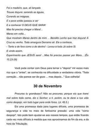 Foi o madeiro, que, ali lançado
Trouxe doçura: sarando as águas,
Curando as mágoas.
E o povo então passou a ver
E a conhecer O DEUS QUE SARA!
Mas foi preciso chegar a Mara!...
Maras em volta...
Que mostram Maras dentro de mim. .. Bendito Lenho que traz doçura! À
Cruz eu venho. Toda amargura Derramo ali. Ele a conhece,
- Tanto a de fora como a de dentro! - Levou-a toda Já sobre Si.
E vindo assim,
Experimento que JESUS sara! ...Mas foi preciso passar por Mara... (Êx
15.23-26)
Você pode contar com Deus para tornar o "depois" mil vezes mais
rico que o "antes", se conhecida na dificuldade a verdadeira vitória. "Toda
correção... não parece ser de gozo ... mas depois..." Que colheita!
30 de Novembro
Procuras tu grandezas? Não as procures; porque eis que trarei
mal sobre toda carne, diz o Senhor; a ti, porém, eu te darei a tua vida
como despojo, em todo lugar para onde fores. (Jr. 45.5.)
Eis uma promessa dada para lugares difíceis, uma promessa de
segurança e vida no meio de fortíssima pressão: uma vida "como
despojo". Isto pode bem ajustar-se aos nossos tempos, que estão ficando
cada vez mais difíceis à medida que nos aproximamos do fim da era, e da
hora da Tribulação.
 