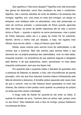 Que significa a "vida como despojo"? Significa uma vida arrancada
das garras do destruidor, como Davi arrebatou do leão o cordeirinho.
Significa, não o sermos retirados do ruído da batalha e da presença dos
inimigos; significa, sim, uma mesa no meio dos inimigos, um abrigo no
temporal, uma fortaleza entre os adversários, uma vida preservada no
meio de contínua pressão: a preservação de Paulo quando agravado
além das forças, ao ponto de perder esperança até da vida; o socorro
divino a Paulo — quando o espinho na carne permaneceu, mas o poder
de Cristo repousou sobre ele e a graça de Cristo lhe foi suficiente.
Senhor, dá-me a minha vida por despojo, e hoje, nos lugares mais
difíceis, leva-me em vitória. — Days of Heaven upon Earth
Muitas vezes oramos para sermos livres de calamidades; e até
cremos que o seremos. Mas não oramos para sermos feitos o que
devemos ser na própria presença das calamidades; viver no meio delas,
enquanto durarem, na consciência de que estamos seguros e abrigados
pelo Senhor; e de que poderemos, assim, permanecer no meio delas
enquanto continuarem, sem que nos façam mal.
Por quarenta dias e quarenta noites o Salvador foi guardado ante
a presença de Satanás no deserto, e isso, sob circunstâncias de grande
provação, uma vez que Sua natureza humana estava enfraquecida pela
falta de alimento e descanso. A fornalha estava aquecida sete vezes mais
do que o comum, mas os três hebreus foram guardados no meio das
chamas, tão calmos e bem postos como quando na presença do próprio
rei antes que lhes viesse a libertação.
A longa noite de Daniel foi assentar-se ele entre os leões. E
quando foi retirado da cova, "nenhum dano se achou nele, porque crera
no seu Deus". Eles habitaram ante a face do inimigo, porque habitavam
na presença de Deus.
 