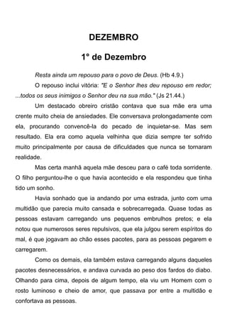 DEZEMBRO
1° de Dezembro
Resta ainda um repouso para o povo de Deus. (Hb 4.9.)
O repouso inclui vitória: "E o Senhor lhes deu repouso em redor;
...todos os seus inimigos o Senhor deu na sua mão." (Js 21.44.)
Um destacado obreiro cristão contava que sua mãe era uma
crente muito cheia de ansiedades. Ele conversava prolongadamente com
ela, procurando convencê-la do pecado de inquietar-se. Mas sem
resultado. Ela era como aquela velhinha que dizia sempre ter sofrido
muito principalmente por causa de dificuldades que nunca se tornaram
realidade.
Mas certa manhã aquela mãe desceu para o café toda sorridente.
O filho perguntou-lhe o que havia acontecido e ela respondeu que tinha
tido um sonho.
Havia sonhado que ia andando por uma estrada, junto com uma
multidão que parecia muito cansada e sobrecarregada. Quase todas as
pessoas estavam carregando uns pequenos embrulhos pretos; e ela
notou que numerosos seres repulsivos, que ela julgou serem espíritos do
mal, é que jogavam ao chão esses pacotes, para as pessoas pegarem e
carregarem.
Como os demais, ela também estava carregando alguns daqueles
pacotes desnecessários, e andava curvada ao peso dos fardos do diabo.
Olhando para cima, depois de algum tempo, ela viu um Homem com o
rosto luminoso e cheio de amor, que passava por entre a multidão e
confortava as pessoas.
 