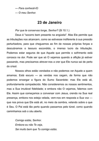 — Para conhecê-lO
— O meu Senhor.
23 de Janeiro
Por que te conservas longe, Senhor? (Sl 10.1.)
Deus é "socorro bem presente na angústia". Mas Ele permite que
as tribulações nos alcancem, como se estivesse indiferente à sua pressão
perturbadora, para que cheguemos ao fim de nossas próprias forças e
descubramos o tesouro escondido, o imenso lucro da tribulação.
Podemos estar seguros de que Aquele que permite o sofrimento está
conosco na dor. Pode ser que só O vejamos quando a aflição já estiver
passando, mas precisamos atrever-nos a crer que Ele nunca sai de perto
do crisol.
Nossos olhos estão vendados e não podemos ver Aquele a quem
amamos. Está escuro — as vendas nos cegam, de forma que não
podemos enxergar a figura do Sumo Sacerdote: mas Ele está ali,
profundamente compadecido. Não consideremos os nossos sentimentos,
mas a Sua imutável fidelidade; e embora não O vejamos, falemos com
Ele. Assim que começamos a conversar com Jesus, crendo na Sua real
presença, embora nos esteja velada, vem-nos em resposta a Sua voz —
que nos prova que Ele está ali, no meio da sombra, velando sobre o que
é Seu. O Pai está tão perto quando passamos pelo túnel, como quando
caminhamos sob o céu aberto.
Comigo estás, Senhor.
Embora eu não Te veja,
Sei muito bem que Tu comigo estás.
 