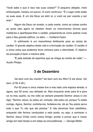 "Você sabe o que é isso nas suas costas?" O pequeno aleijado, meio
embaraçado, hesitou um pouco. O outro continuou: "É o lugar onde estão
as suas asas. E um dia Deus vai abrir aí, e você vai sair voando e ser
anjo."
Algum dia Deus vai revelar, a cada crente, como as coisas contra
as quais eles agora se rebelam foram os instrumentos divinos para
moldá-los e aperfeiçoar-lhes o caráter, preparando-os como pedras vivas
para o Seu grande edifício, no além. — Cortland Hyers
O sofrimento é um maravilhoso fertilizante para as raízes do
caráter. O grande objetivo desta vida é a formação do caráter. O caráter é
a única coisa que podemos levar conosco para a eternidade. O objetivo
da provação é fazer o máximo dele.
"É pela estrada de espinhos que se chega ao monte da visão." —
Austin Phelps
3 de Dezembro
Vai bem com teu marido? Vai bem com teu filho? E ela disse: Vai
bem. (2 Rs 4.26.)
Por 62 anos e cinco meses tive a meu lado uma esposa amada, e
agora, aos 92 anos, sou deixado só. Mas enquanto ando para lá e para
cá no meu quarto, eu me volto ao sempre presente Senhor Jesus e Lhe
digo: "Senhor Jesus, eu estou só; contudo, não estou só, porque Tu estás
comigo. Agora, Senhor, conforta-me, fortalece-me, dá ao Teu pobre servo
tudo o que Tu vês que ele precisa." E não devemos ficar satisfeitos,
enquanto não formos conduzidos a este ponto, ou seja, a conhecer o
Senhor Jesus Cristo como nosso Amigo: pronto a provar que é nosso
amigo em todo tempo e em todas as circunstâncias. — George Müller
 