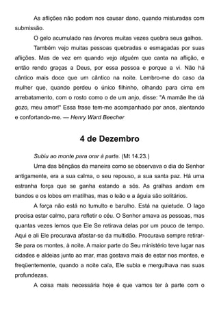 As aflições não podem nos causar dano, quando misturadas com
submissão.
O gelo acumulado nas árvores muitas vezes quebra seus galhos.
Também vejo muitas pessoas quebradas e esmagadas por suas
aflições. Mas de vez em quando vejo alguém que canta na aflição, e
então rendo graças a Deus, por essa pessoa e porque a vi. Não há
cântico mais doce que um cântico na noite. Lembro-me do caso da
mulher que, quando perdeu o único filhinho, olhando para cima em
arrebatamento, com o rosto como o de um anjo, disse: "A mamãe lhe dá
gozo, meu amor!" Essa frase tem-me acompanhado por anos, alentando
e confortando-me. — Henry Ward Beecher
4 de Dezembro
Subiu ao monte para orar à parte. (Mt 14.23.)
Uma das bênçãos da maneira como se observava o dia do Senhor
antigamente, era a sua calma, o seu repouso, a sua santa paz. Há uma
estranha força que se ganha estando a sós. As gralhas andam em
bandos e os lobos em matilhas, mas o leão e a águia são solitários.
A força não está no tumulto e barulho. Está na quietude. O lago
precisa estar calmo, para refletir o céu. O Senhor amava as pessoas, mas
quantas vezes lemos que Ele Se retirava delas por um pouco de tempo.
Aqui e ali Ele procurava afastar-se da multidão. Procurava sempre retirar-
Se para os montes, à noite. A maior parte do Seu ministério teve lugar nas
cidades e aldeias junto ao mar, mas gostava mais de estar nos montes, e
freqüentemente, quando a noite caía, Ele subia e mergulhava nas suas
profundezas.
A coisa mais necessária hoje é que vamos ter à parte com o
 