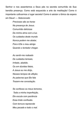Senhor e nos assentemos a Seus pés na secreta comunhão de Sua
bendita presença. Como está esquecida a arte da meditação! Como é
importante cultivarmos o lugar secreto! Como é salutar o tônico da espera
em Deus! — Selecionado
Preciosas são as horas
Na presença de Jesus.
Comunhão deliciosa
Da minha alma com a luz.
Os cuidados deste mundo
Nunca podem me abalar,
Pois é Ele o meu abrigo
Quando o tentador chegar.
Ao sentir-me rodeado
De cuidados terreais,
Irritado, abatido.
Ou em dúvidas fatais,
A Jesus eu me dirijo,
Nesses tempos de aflição;
As palavras que Ele fala
Trazem-me consolação.
Se confesso os meus temores,
Toda a minha imperfeição,
Ele escuta com paciência
Essa triste confissão.
Com ternura repreende
Meu pecado e todo o mal.
 