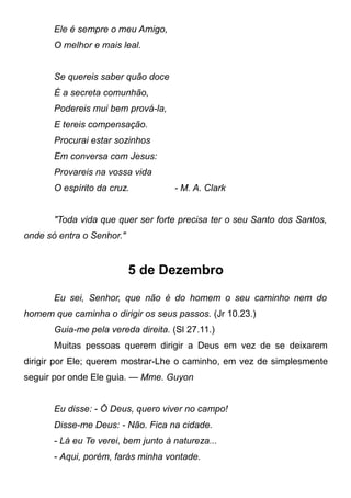 Ele é sempre o meu Amigo,
O melhor e mais leal.
Se quereis saber quão doce
É a secreta comunhão,
Podereis mui bem prová-la,
E tereis compensação.
Procurai estar sozinhos
Em conversa com Jesus:
Provareis na vossa vida
O espírito da cruz. - M. A. Clark
"Toda vida que quer ser forte precisa ter o seu Santo dos Santos,
onde só entra o Senhor."
5 de Dezembro
Eu sei, Senhor, que não é do homem o seu caminho nem do
homem que caminha o dirigir os seus passos. (Jr 10.23.)
Guia-me pela vereda direita. (Sl 27.11.)
Muitas pessoas querem dirigir a Deus em vez de se deixarem
dirigir por Ele; querem mostrar-Lhe o caminho, em vez de simplesmente
seguir por onde Ele guia. — Mme. Guyon
Eu disse: - Ô Deus, quero viver no campo!
Disse-me Deus: - Não. Fica na cidade.
- Lá eu Te verei, bem junto à natureza...
- Aqui, porém, farás minha vontade.
 